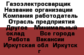 Газоэлектросварщик › Название организации ­ Компания-работодатель › Отрасль предприятия ­ Другое › Минимальный оклад ­ 1 - Все города Работа » Вакансии   . Иркутская обл.,Иркутск г.